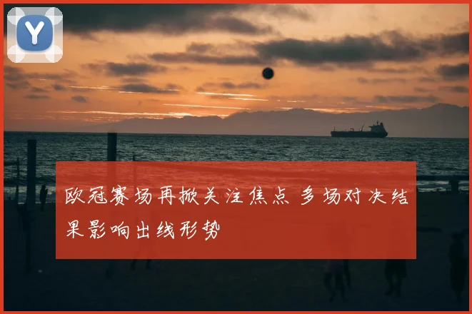 欧冠赛场再掀关注焦点 多场对决结果影响出线形势