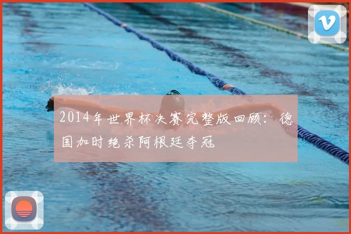 2014年世界杯决赛完整版回顾：德国加时绝杀阿根廷夺冠