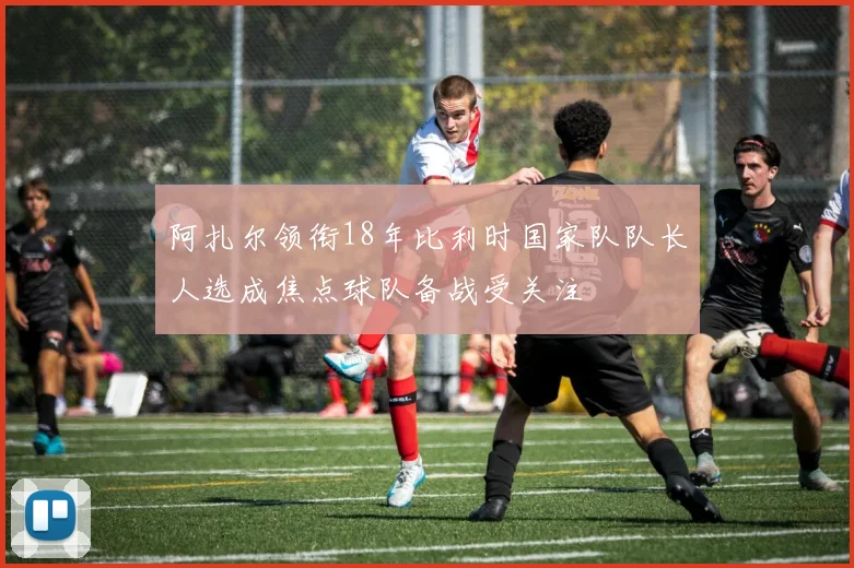 阿扎尔领衔18年比利时国家队队长人选成焦点球队备战受关注