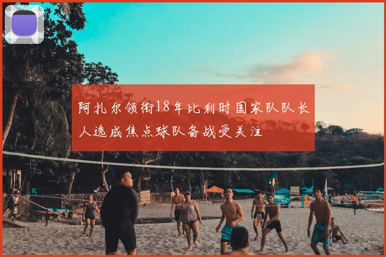 阿扎尔领衔18年比利时国家队队长人选成焦点球队备战受关注