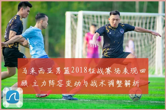 马来西亚男篮2018征战赛场表现回顾 主力阵容变动与战术调整解析