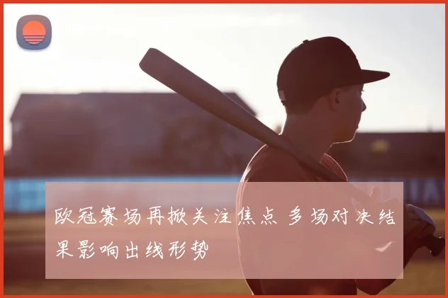 欧冠赛场再掀关注焦点 多场对决结果影响出线形势