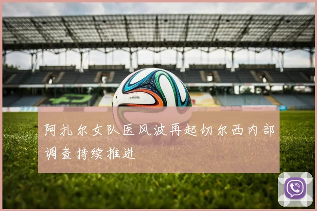 阿扎尔女队医风波再起切尔西内部调查持续推进