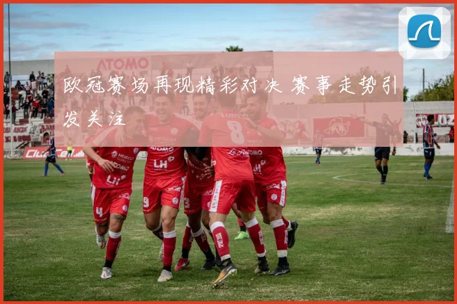 欧冠赛场再现精彩对决 赛事走势引发关注