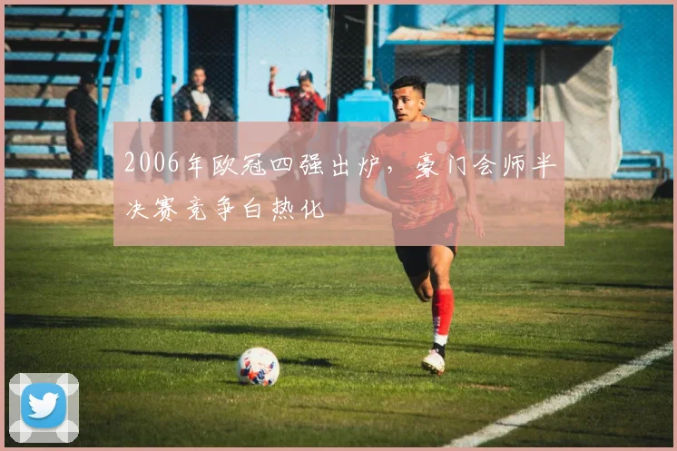 2006年欧冠四强出炉,豪门会师半决赛竞争白热化