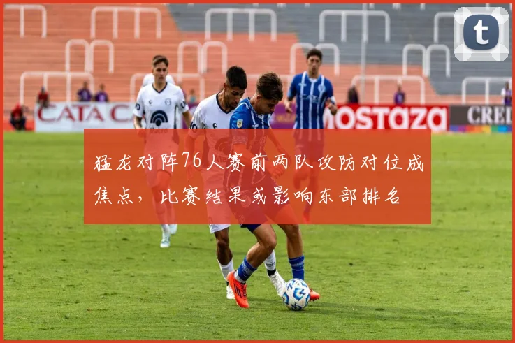 猛龙对阵76人赛前两队攻防对位成焦点，比赛结果或影响东部排名