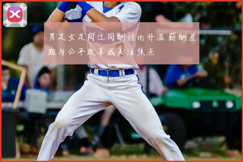 男足女足同工同酬讨论升温 薪酬差距与公平改革成关注焦点