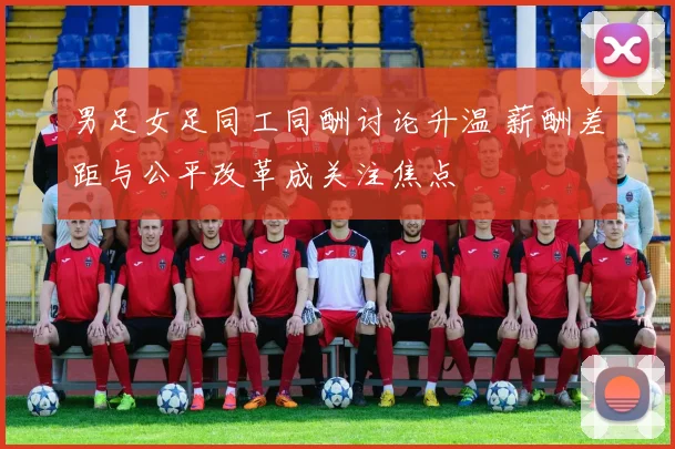 男足女足同工同酬讨论升温 薪酬差距与公平改革成关注焦点