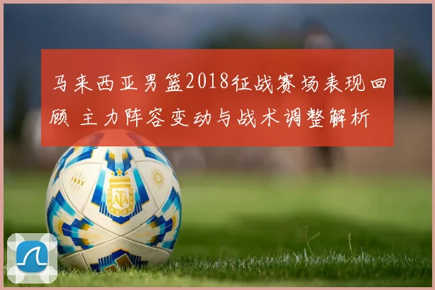 马来西亚男篮2018征战赛场表现回顾 主力阵容变动与战术调整解析