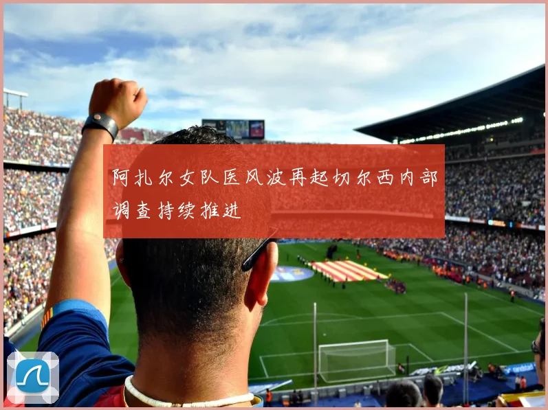 阿扎尔女队医风波再起切尔西内部调查持续推进