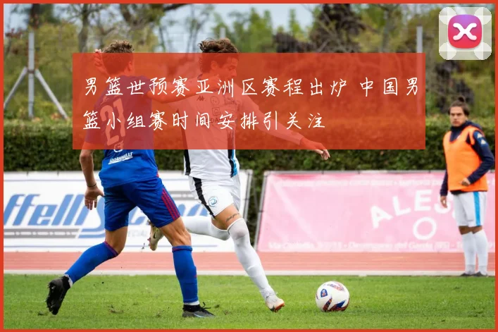 男篮世预赛亚洲区赛程出炉 中国男篮小组赛时间安排引关注