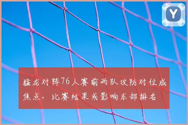 猛龙对阵76人赛前两队攻防对位成焦点，比赛结果或影响东部排名