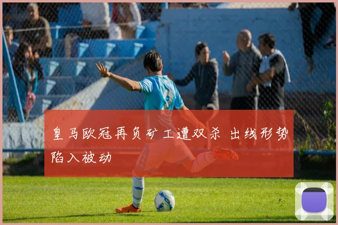 皇马欧冠再负矿工遭双杀 出线形势陷入被动
