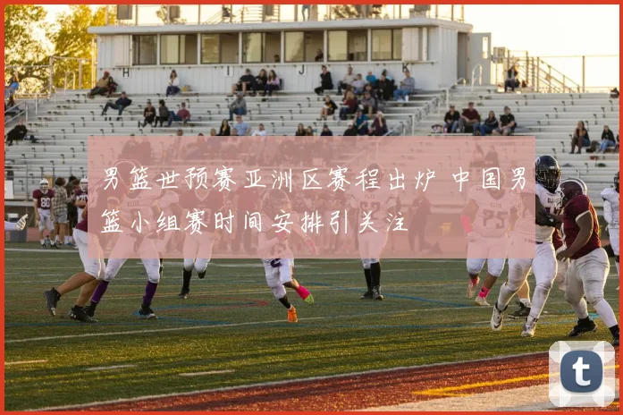 男篮世预赛亚洲区赛程出炉 中国男篮小组赛时间安排引关注