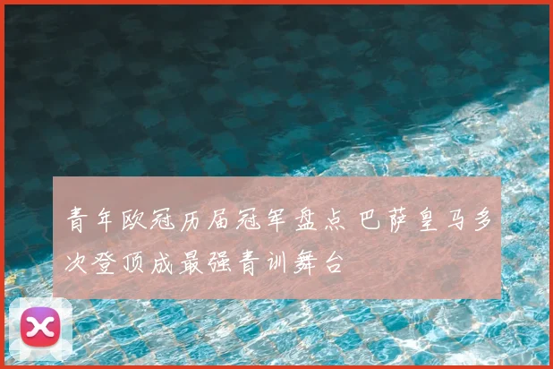 青年欧冠历届冠军盘点 巴萨皇马多次登顶成最强青训舞台
