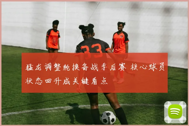 猛龙调整轮换备战季后赛 核心球员状态回升成关键看点